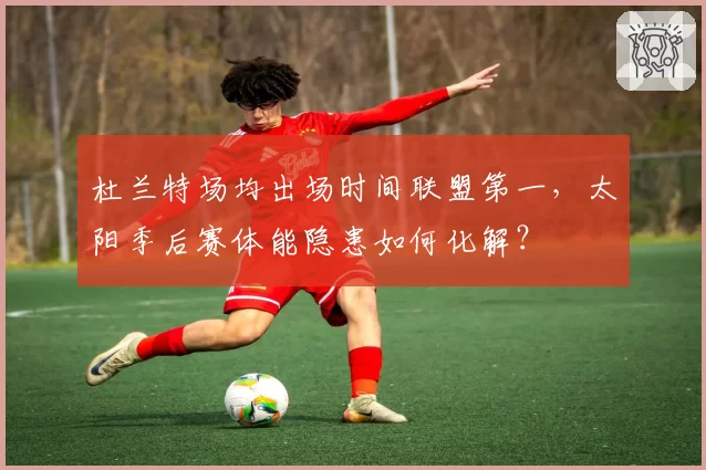 杜兰特场均出场时间联盟第一，太阳季后赛体能隐患如何化解？