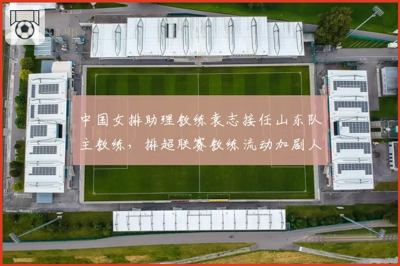 中国女排助理教练袁志接任山东队主教练，排超联赛教练流动加剧人才竞争
