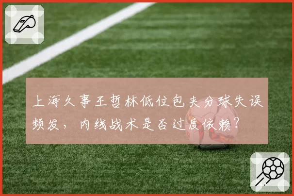 上海久事王哲林低位包夹分球失误频发,内线战术是否过度依赖?