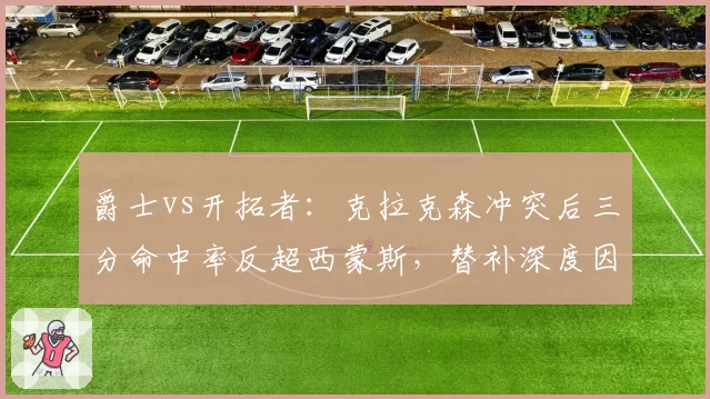 爵士vs开拓者：克拉克森冲突后三分命中率反超西蒙斯，替补深度因罚出受损对比凸显