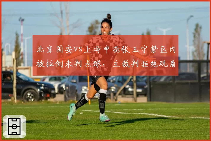 北京国安vs上海申花张玉宁禁区内被拉倒未判点球，主裁判拒绝观看VAR回放