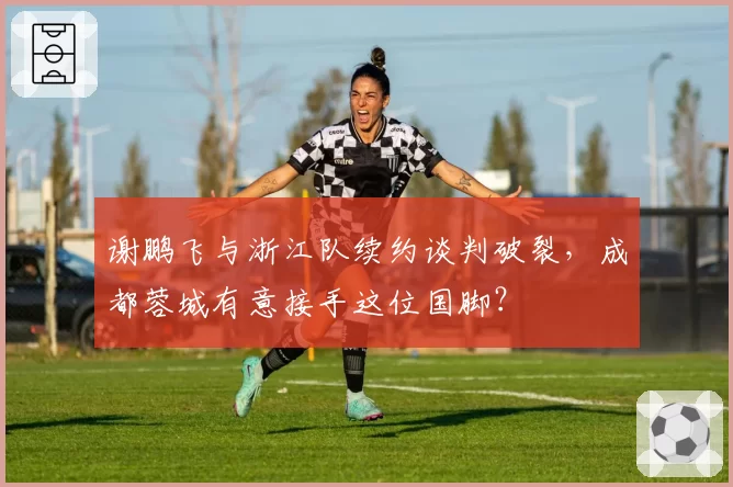 谢鹏飞与浙江队续约谈判破裂，成都蓉城有意接手这位国脚？