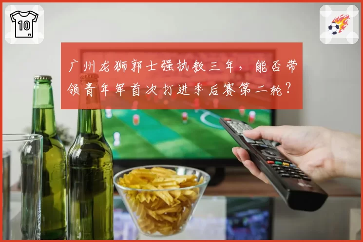 广州龙狮郭士强执教三年，能否带领青年军首次打进季后赛第二轮？