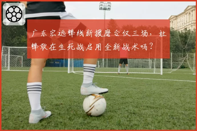 广东宏远锋线新援磨合仅三场，杜锋敢在生死战启用全新战术吗？