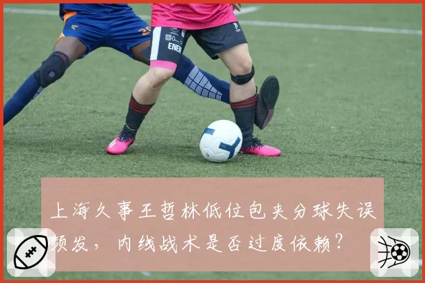 上海久事王哲林低位包夹分球失误频发,内线战术是否过度依赖?