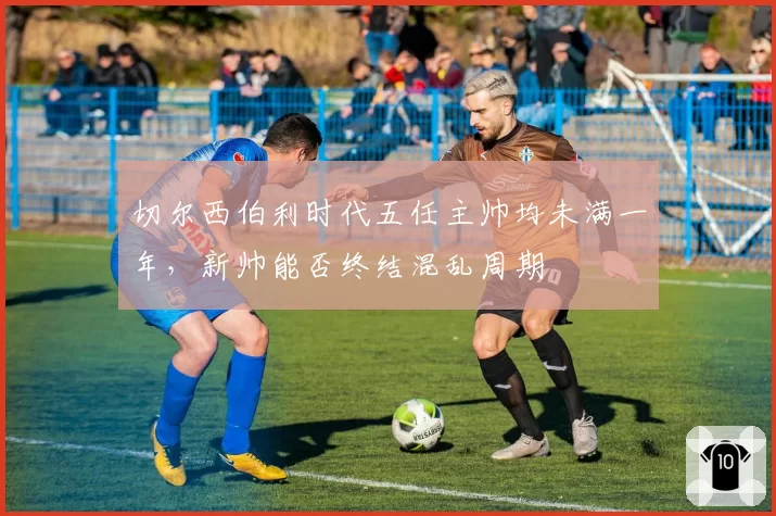切尔西伯利时代五任主帅均未满一年，新帅能否终结混乱周期