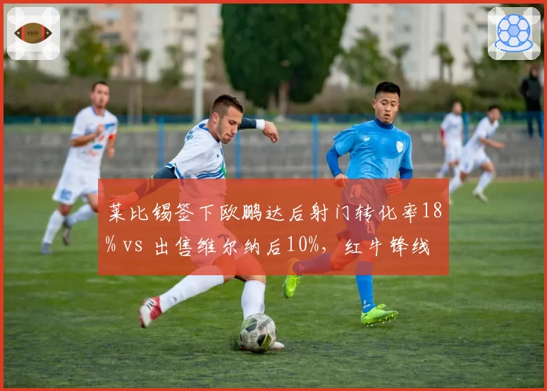 莱比锡签下欧鹏达后射门转化率18% vs 出售维尔纳后10%,红牛锋线换代效果显著