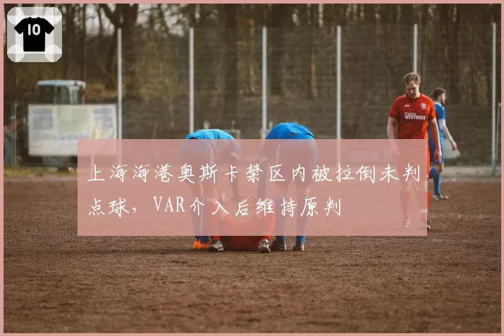 上海海港奥斯卡禁区内被拉倒未判点球,VAR介入后维持原判
