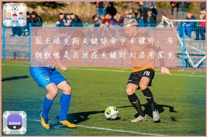 国王福克斯关键球命中率骤降,布朗教练是否该在关键时刻启用蒙克?