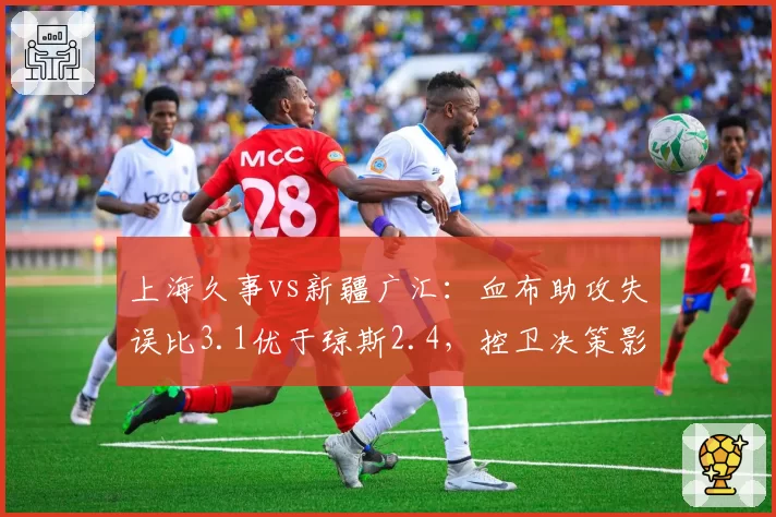 上海久事vs新疆广汇：血布助攻失误比3.1优于琼斯2.4，控卫决策影响比赛节奏