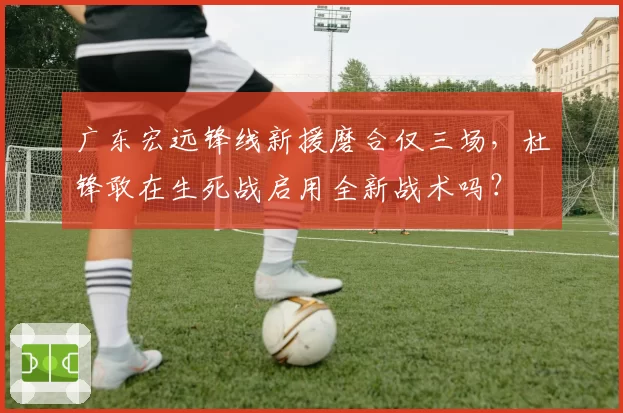 广东宏远锋线新援磨合仅三场，杜锋敢在生死战启用全新战术吗？