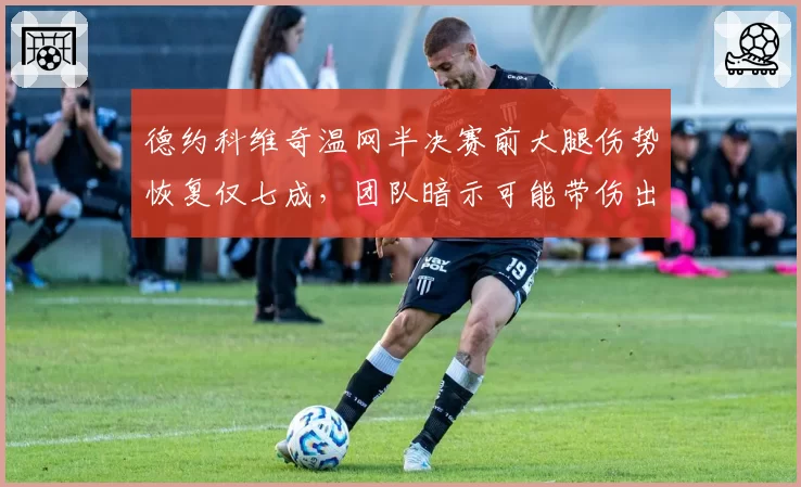 德约科维奇温网半决赛前大腿伤势恢复仅七成,团队暗示可能带伤出战