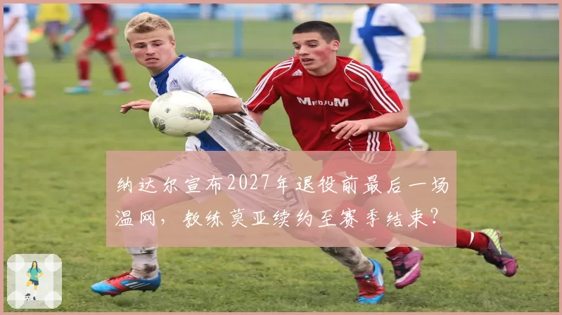 纳达尔宣布2027年退役前最后一场温网，教练莫亚续约至赛季结束？