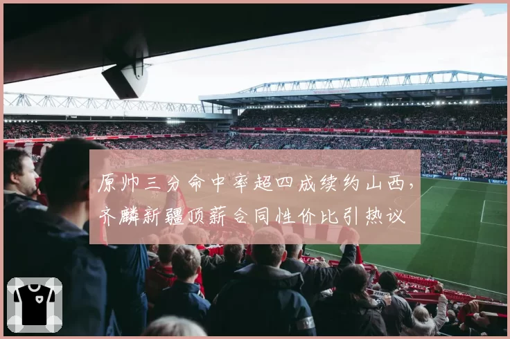 原帅三分命中率超四成续约山西,齐麟新疆顶薪合同性价比引热议