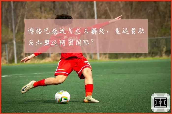 博格巴接近与尤文解约，重返曼联或加盟迈阿密国际？