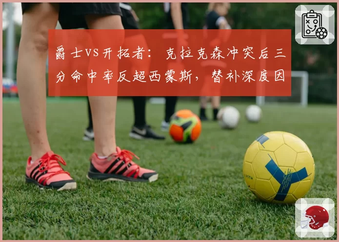 爵士vs开拓者：克拉克森冲突后三分命中率反超西蒙斯，替补深度因罚出受损对比凸显