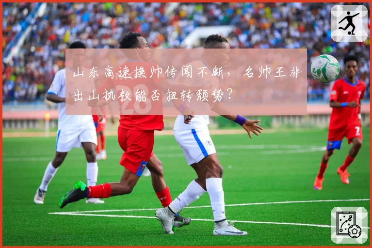 山东高速换帅传闻不断，名帅王非出山执教能否扭转颓势？