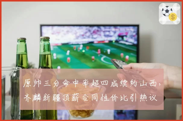 原帅三分命中率超四成续约山西,齐麟新疆顶薪合同性价比引热议