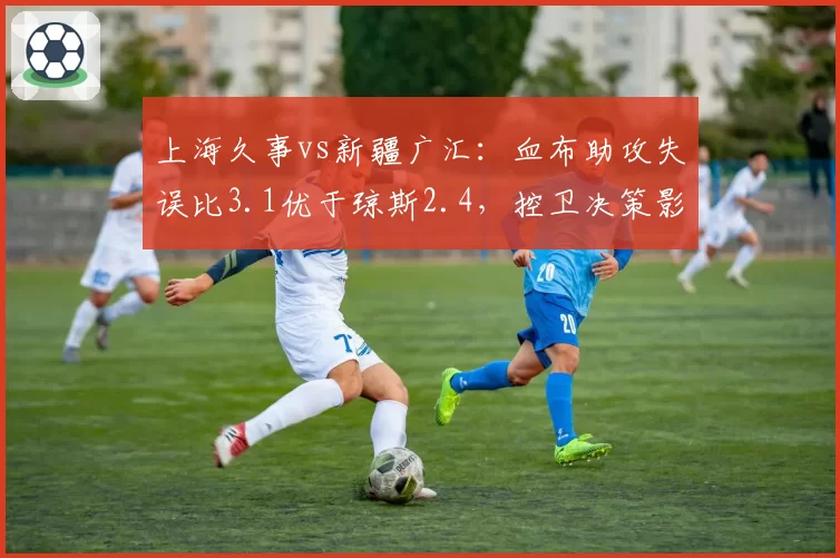 上海久事vs新疆广汇：血布助攻失误比3.1优于琼斯2.4，控卫决策影响比赛节奏