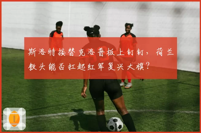 斯洛特接替克洛普板上钉钉,荷兰教头能否扛起红军复兴大旗?