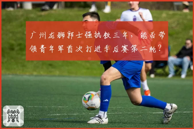 广州龙狮郭士强执教三年，能否带领青年军首次打进季后赛第二轮？