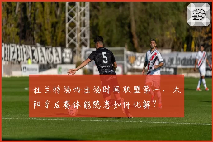 杜兰特场均出场时间联盟第一，太阳季后赛体能隐患如何化解？