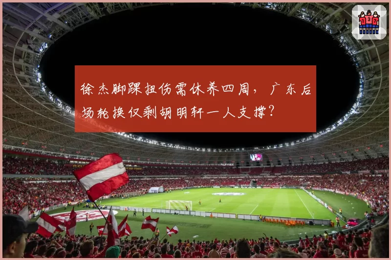 徐杰脚踝扭伤需休养四周,广东后场轮换仅剩胡明轩一人支撑?