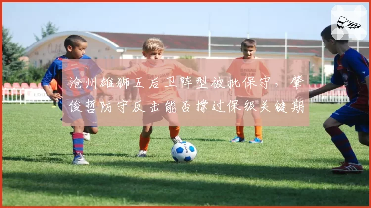 沧州雄狮五后卫阵型被批保守，肇俊哲防守反击能否撑过保级关键期？