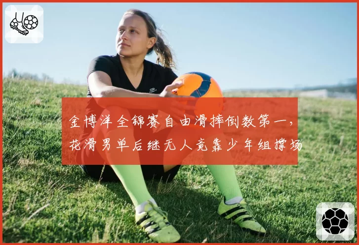 金博洋全锦赛自由滑摔倒数第一,花滑男单后继无人竟靠少年组撑场?