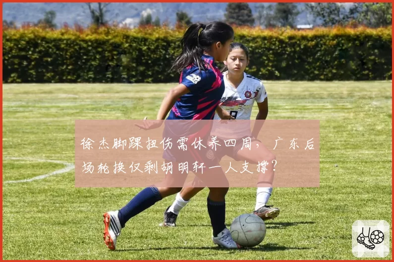 徐杰脚踝扭伤需休养四周,广东后场轮换仅剩胡明轩一人支撑?