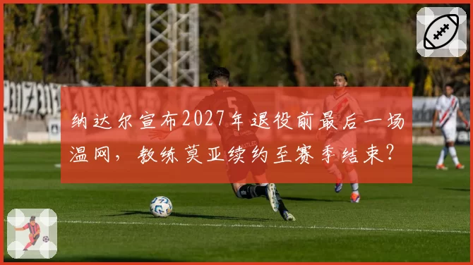 纳达尔宣布2027年退役前最后一场温网，教练莫亚续约至赛季结束？